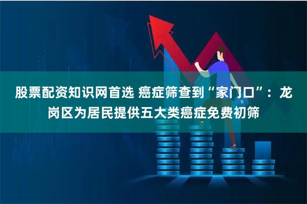 股票配资知识网首选 癌症筛查到“家门口”：龙岗区为居民提供五大类癌症免费初筛