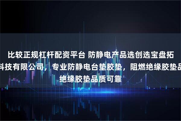 比较正规杠杆配资平台 防静电产品选创选宝盘拓防静电科技有限公司,专业防静电台垫胶垫,阻燃绝缘胶垫品质可靠