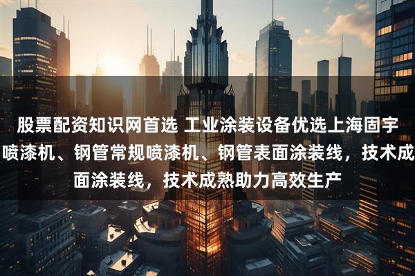 股票配资知识网首选 工业涂装设备优选上海固宇，专注吹风涂油喷漆机、钢管常规喷漆机、钢管表面涂装线，技术成熟助力高效生产