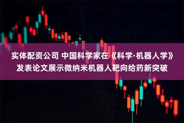 实体配资公司 中国科学家在《科学·机器人学》发表论文展示微纳米机器人靶向给药新突破