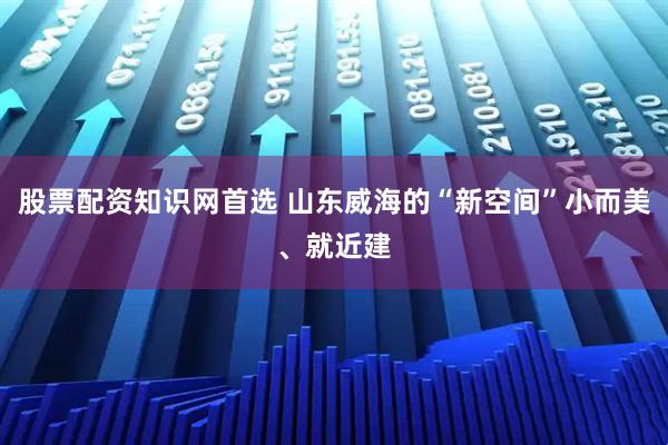 股票配资知识网首选 山东威海的“新空间”小而美、就近建