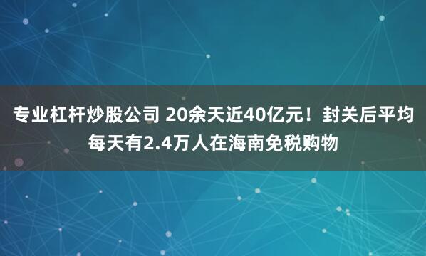 专业杠杆炒股公司 20余天近40亿元！封关后平均每天有2.4万人在海南免税购物