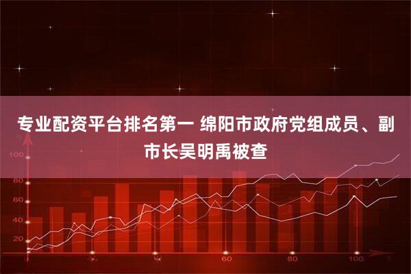专业配资平台排名第一 绵阳市政府党组成员、副市长吴明禹被查