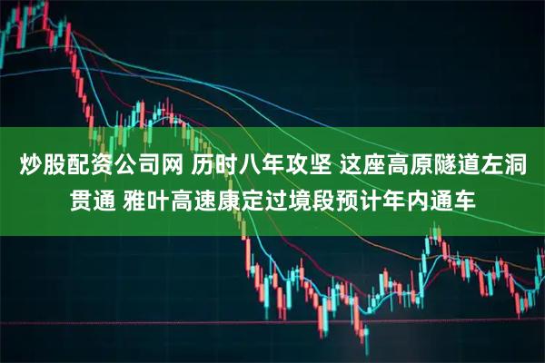 炒股配资公司网 历时八年攻坚 这座高原隧道左洞贯通 雅叶高速康定过境段预计年内通车