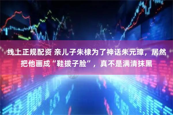 线上正规配资 亲儿子朱棣为了神话朱元璋,居然把他画成“鞋拔子脸”,真不是满清抹黑