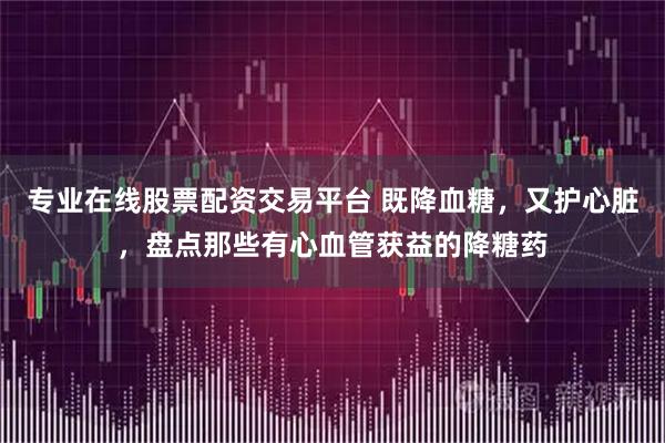 专业在线股票配资交易平台 既降血糖，又护心脏，盘点那些有心血管获益的降糖药