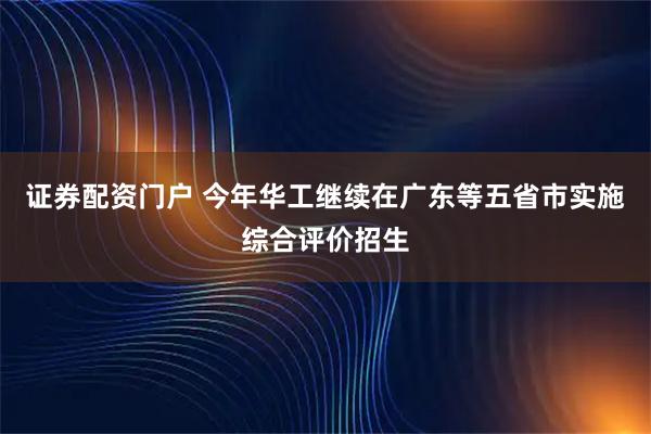证券配资门户 今年华工继续在广东等五省市实施综合评价招生