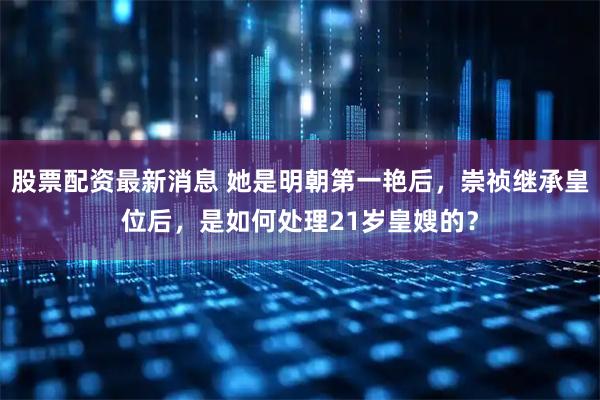 股票配资最新消息 她是明朝第一艳后，崇祯继承皇位后，是如何处理21岁皇嫂的？