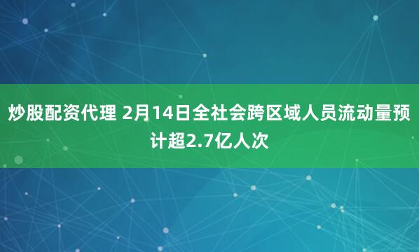 炒股配资代理 2月14日全社会跨区域人员流动量预计超2.7亿人次