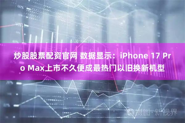 炒股股票配资官网 数据显示：iPhone 17 Pro Max上市不久便成最热门以旧换新机型