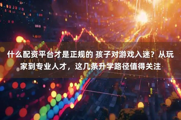 什么配资平台才是正规的 孩子对游戏入迷？从玩家到专业人才，这几条升学路径值得关注