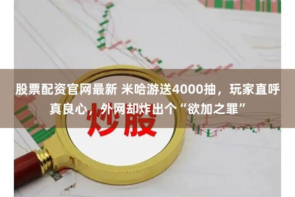 股票配资官网最新 米哈游送4000抽，玩家直呼真良心，外网却炸出个“欲加之罪”