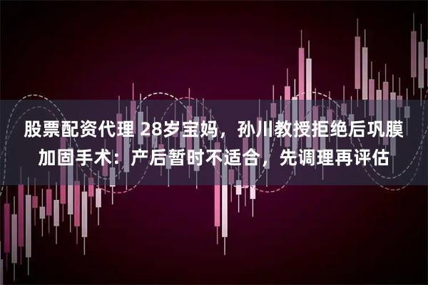 股票配资代理 28岁宝妈，孙川教授拒绝后巩膜加固手术：产后暂时不适合，先调理再评估