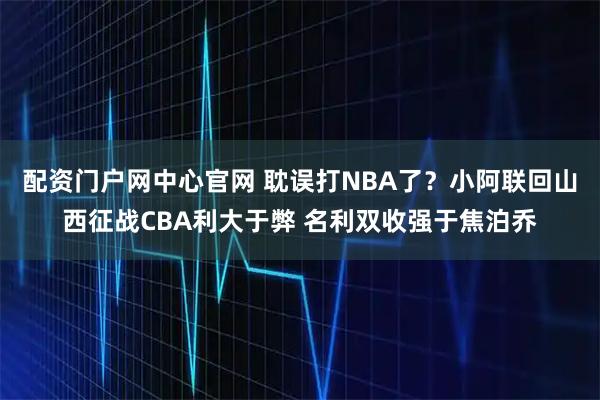 配资门户网中心官网 耽误打NBA了？小阿联回山西征战CBA利大于弊 名利双收强于焦泊乔