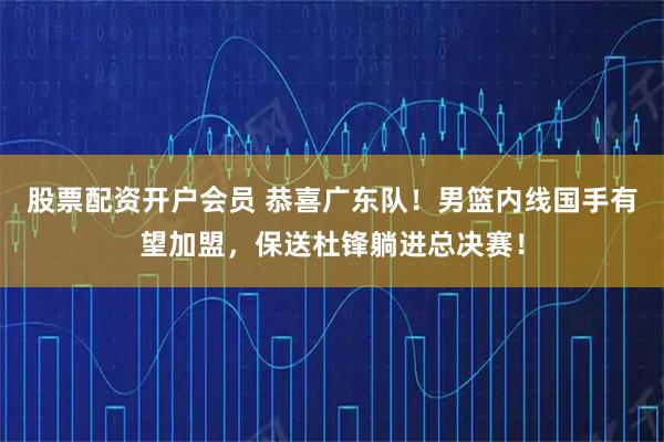 股票配资开户会员 恭喜广东队！男篮内线国手有望加盟，保送杜锋躺进总决赛！