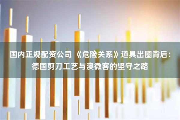 国内正规配资公司 《危险关系》道具出圈背后：德国剪刀工艺与澳微客的坚守之路